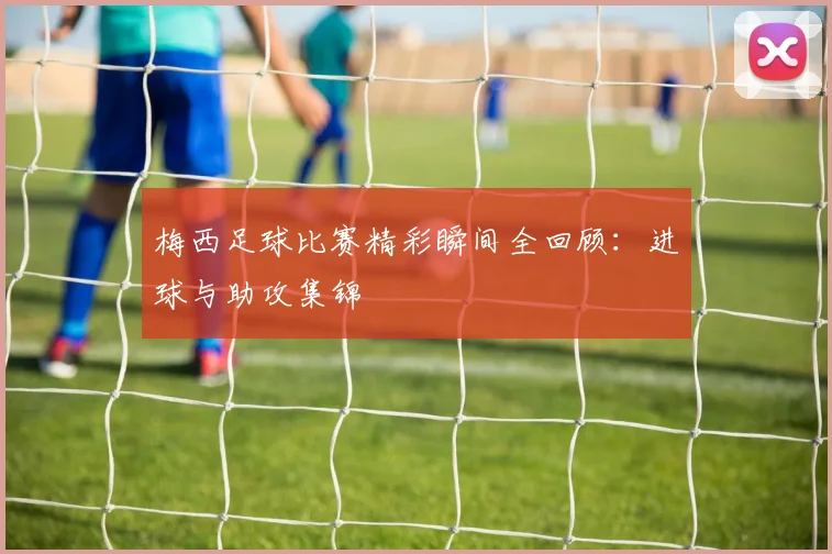 梅西足球比赛精彩瞬间全回顾：进球与助攻集锦