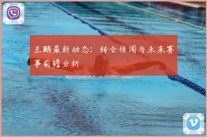 王鹏最新动态:转会传闻与未来赛事前瞻分析