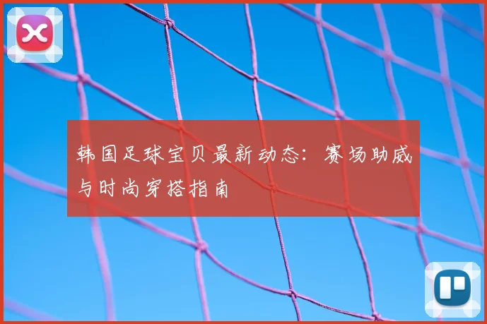韩国足球宝贝最新动态:赛场助威与时尚穿搭指南