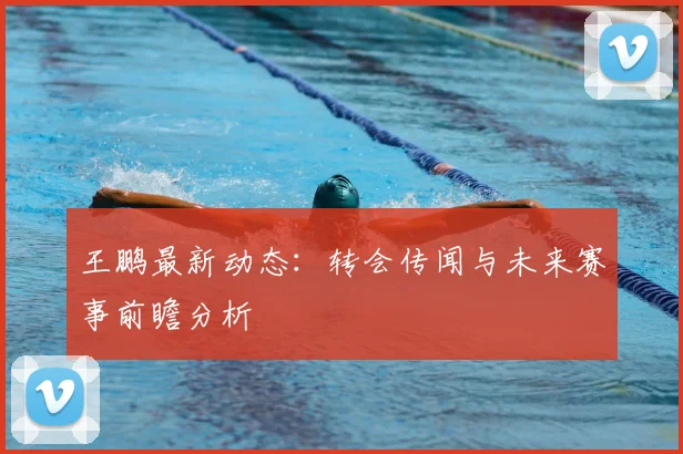 王鹏最新动态：转会传闻与未来赛事前瞻分析