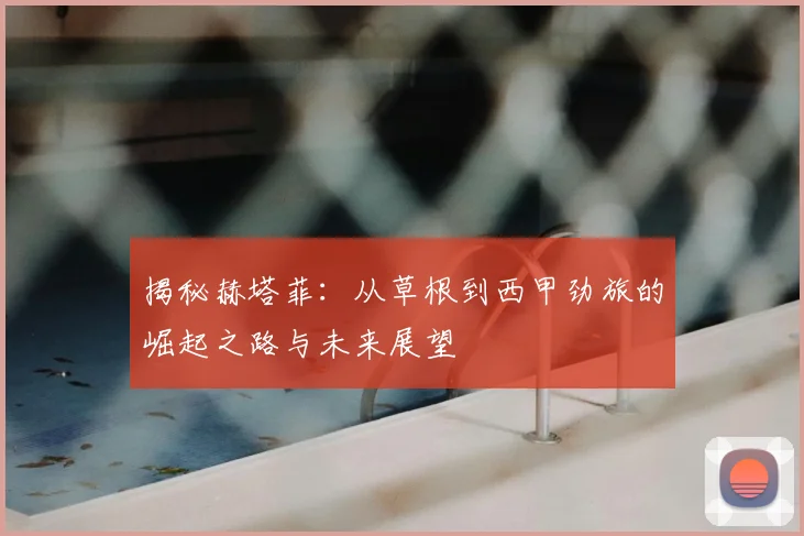 揭秘赫塔菲：从草根到西甲劲旅的崛起之路与未来展望